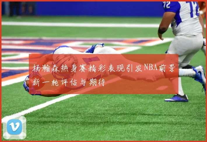 杨瀚森热身赛精彩表现引发NBA前景新一轮评估与期待