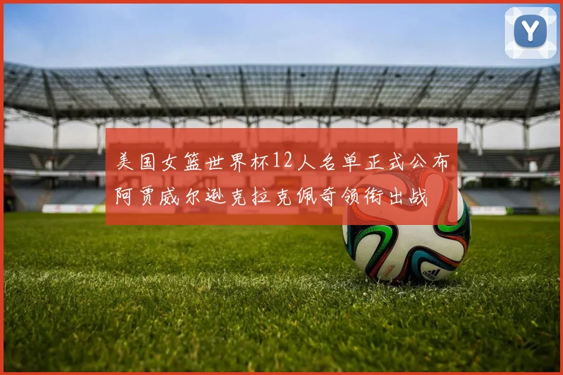 美国女篮世界杯12人名单正式公布阿贾威尔逊克拉克佩奇领衔出战