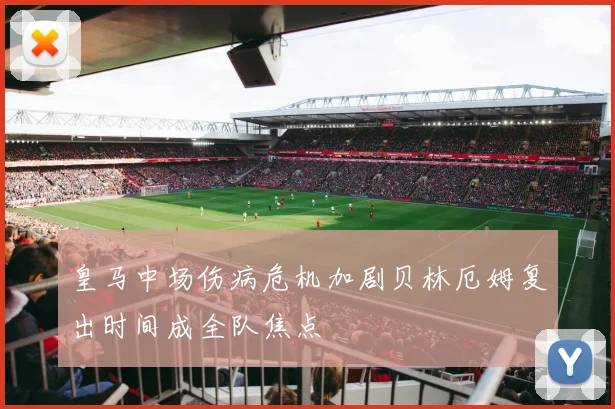 皇马中场伤病危机加剧贝林厄姆复出时间成全队焦点