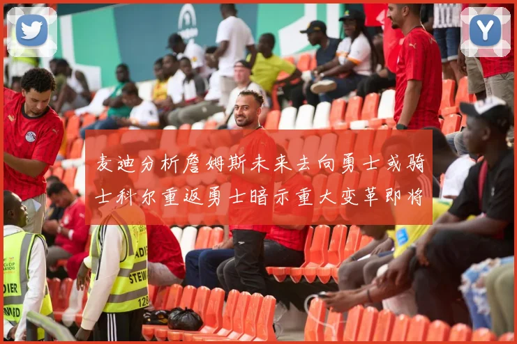 麦迪分析詹姆斯未来去向勇士或骑士科尔重返勇士暗示重大变革即将来临