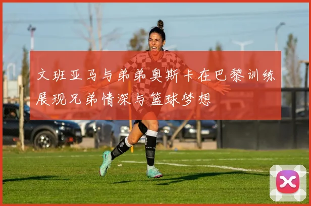文班亚马与弟弟奥斯卡在巴黎训练展现兄弟情深与篮球梦想