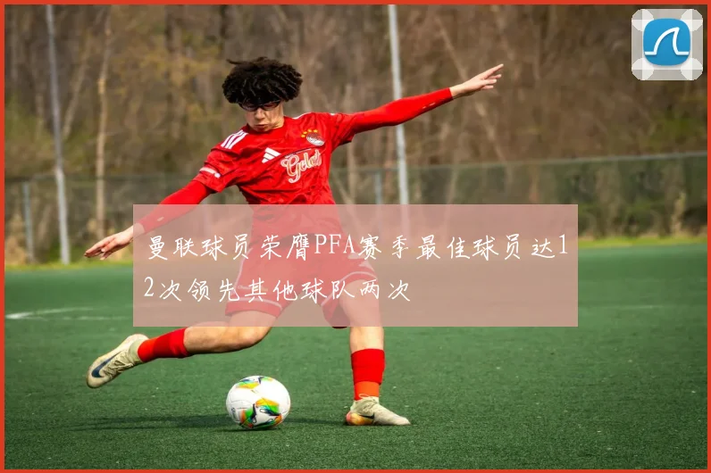 曼联球员荣膺PFA赛季最佳球员达12次领先其他球队两次