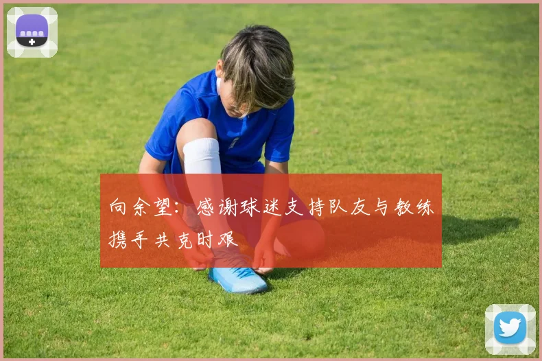 向余望：感谢球迷支持队友与教练携手共克时艰